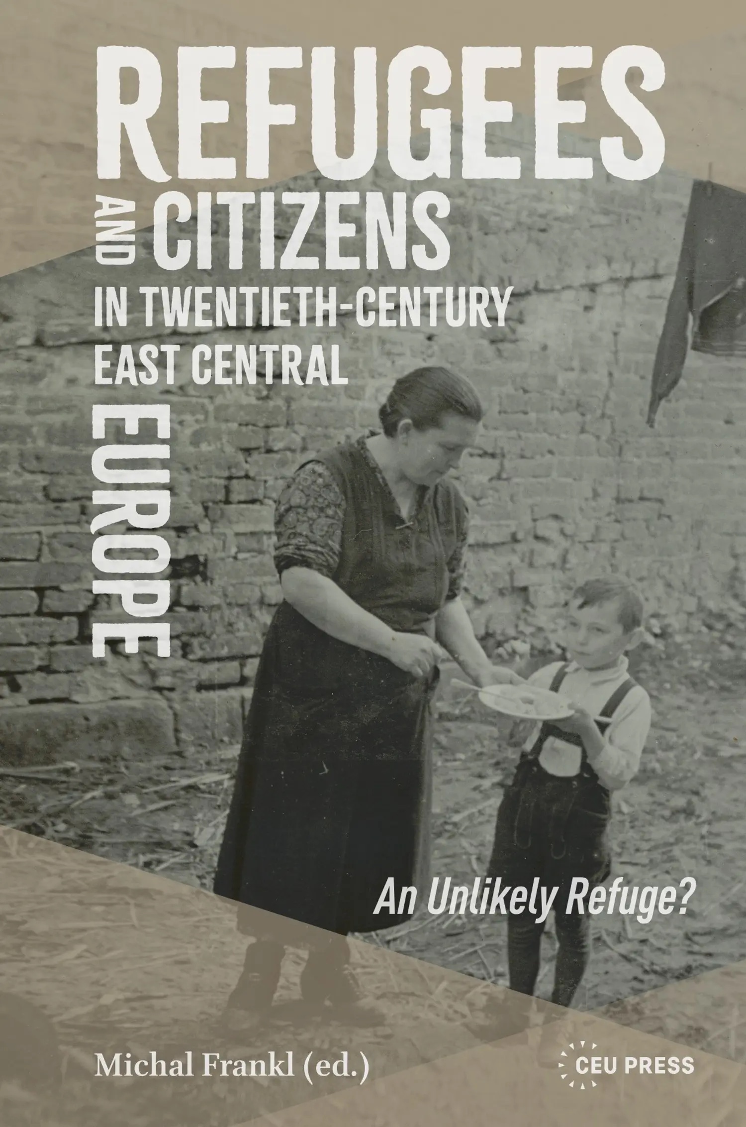 Book cover of Refugees and Citizens in Twentieth-Century East Central Europe: An Unlikely Refuge?, edited by Michal Frankl (CEU Press), showing a black-and-white photo of a woman handing a plate of food to a young boy in front of a brick wall.